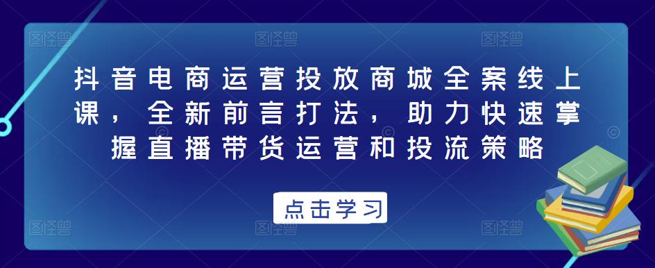 抖音电商运营投放商城全案线上课，全新前言打法，助力快速掌握直播带货运营和投流策略-千寻创业网
