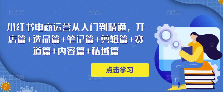 小红书电商运营从入门到精通，开店篇+选品篇+笔记篇+剪辑篇+赛道篇+内容篇+私域篇-千寻创业网