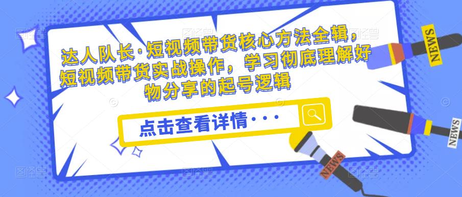 达人队长·短视频带货核心方法全辑，短视频带货实战操作，学习彻底理解好物分享的起号逻辑-千寻创业网