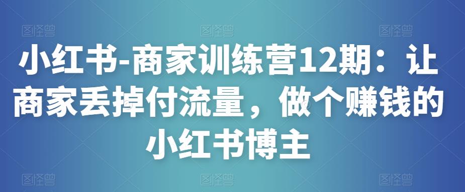 小红书-商家训练营12期：让商家丢掉付流量，做个赚钱的小红书博主-千寻创业网