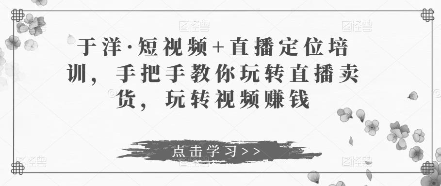 于洋·短视频+直播定位培训，手把手教你玩转直播卖货，玩转视频赚钱-千寻创业网