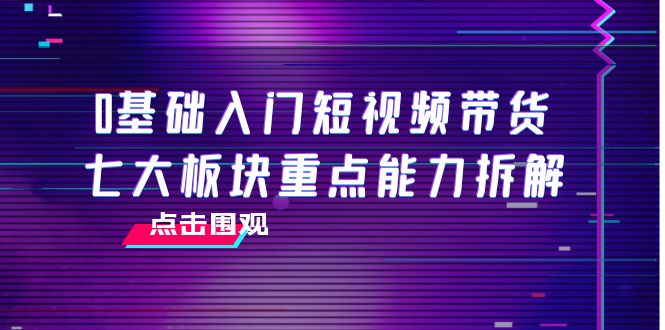 0基础入门短视频带货，七大板块重点能力拆解，7节精品课4小时干货-千寻创业网