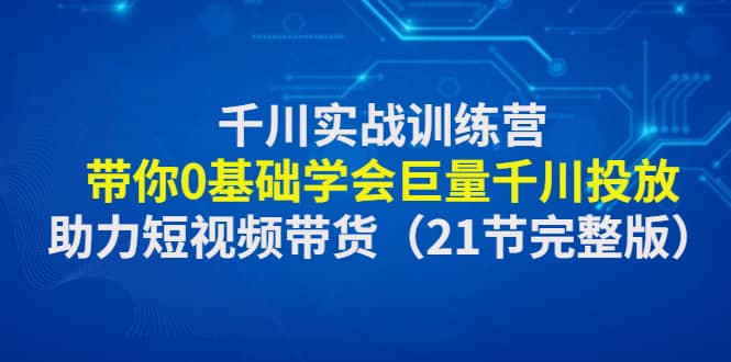 千川实战训练营：带你0基础学会巨量千川投放，助力短视频带货（21节完整版）-千寻创业网