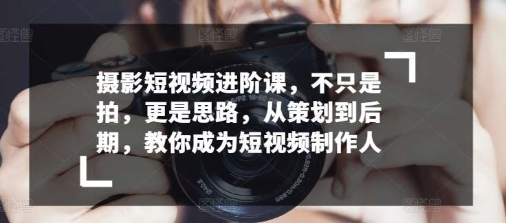 摄影短视频进阶课，不只是拍，更是思路，从策划到后期，教你成为短视频制作人-千寻创业网