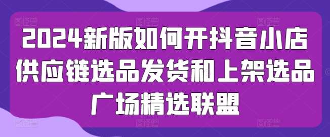 2024新版如何开抖音小店供应链选品发货和上架选品广场精选联盟-千寻创业网