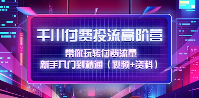 千川付费投流高阶训练营：带你玩转付费流量，新手入门到精通（视频+资料）-千寻创业网