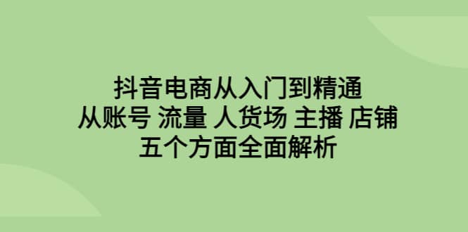 抖音电商从入门到精通，从账号 流量 人货场 主播 店铺五个方面全面解析-千寻创业网