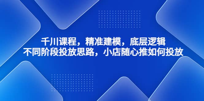 千川课程，精准建模，底层逻辑，不同阶段投放思路，小店随心推如何投放-千寻创业网