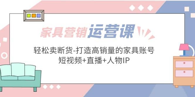 家具营销·运营实战 轻松卖断货-打造高销量的家具账号(短视频+直播+人物IP)-千寻创业网