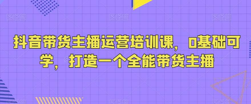 抖音带货主播运营培训课，0基础可学，打造一个全能带货主播-千寻创业网