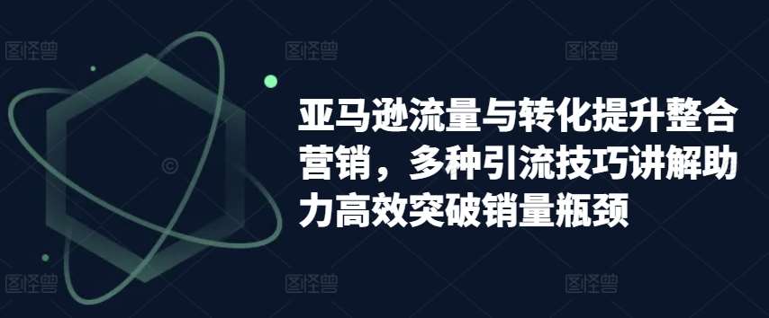 亚马逊流量与转化提升整合营销，多种引流技巧讲解助力高效突破销量瓶颈-千寻创业网