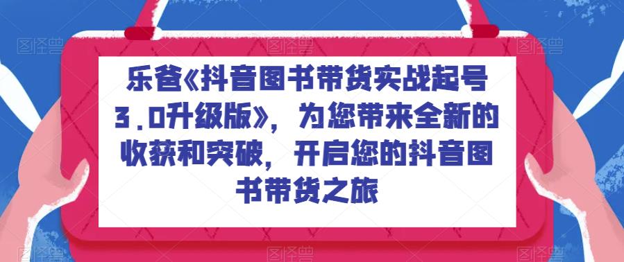 乐爸《抖音图书带货实战起号3.0升级版》，为您带来全新的收获和突破，开启您的抖音图书带货之旅-千寻创业网