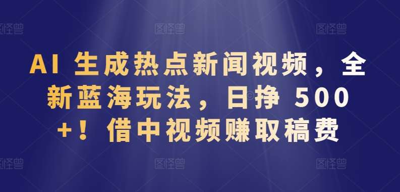 AI 生成热点新闻视频，全新蓝海玩法，日挣 500+!借中视频赚取稿费【揭秘】-千寻创业网