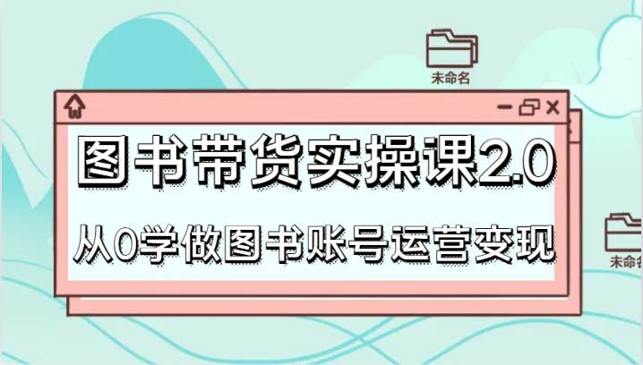 图书带货实操课2.0，从0学做图书账号运营变现，干货教程快速上手，高效起号涨粉-千寻创业网