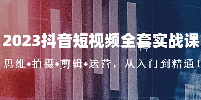 2023抖音短视频全套实战课：思维+拍摄+剪辑+运营，从入门到精通-千寻创业网