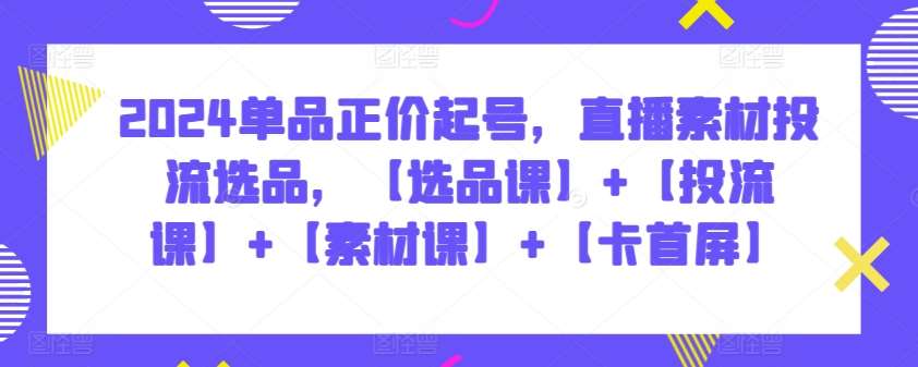 2024单品正价起号，直播素材投流选品，【选品课】+【投流课】+【素材课】+【卡首屏】-千寻创业网
