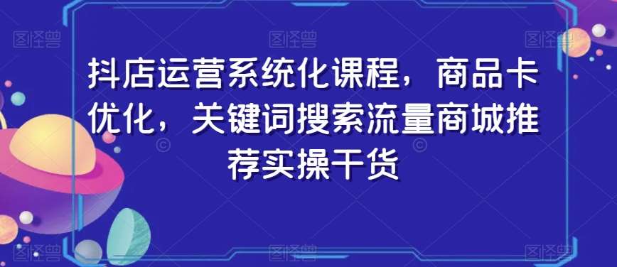 抖店运营系统化课程，商品卡优化，关键词搜索流量商城推荐实操干货-千寻创业网