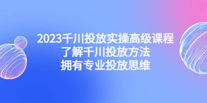 2023千川投放实操高级课程：了解千川投放方法，拥有专业投放思维-千寻创业网