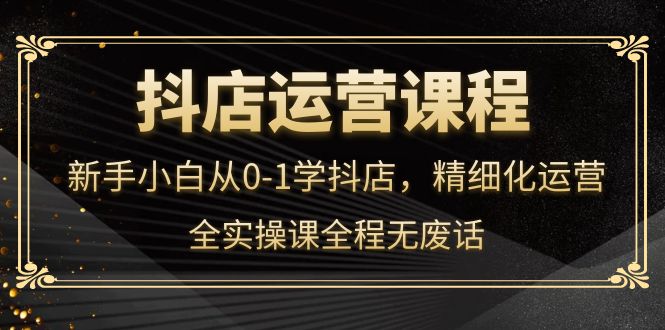 抖店运营，新手小白从0-1学抖店，精细化运营，全实操课全程无废话-千寻创业网
