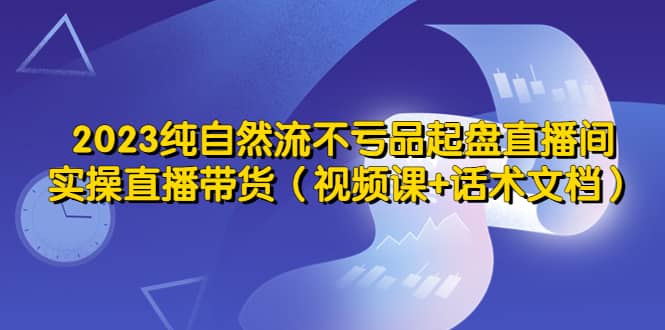 2023纯自然流不亏品起盘直播间，实操直播带货（视频课+话术文档）-千寻创业网
