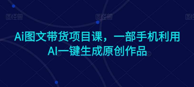 Ai图文带货项目课，一部手机利用AI一键生成原创作品-千寻创业网
