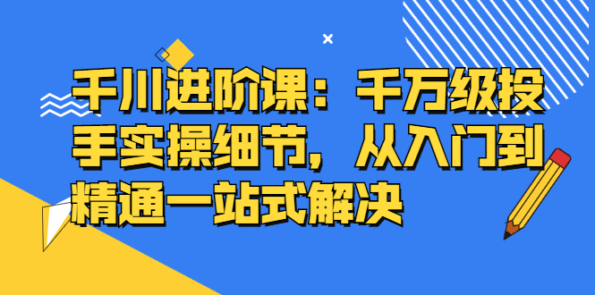 千川进阶课：千川投放细节实操，从入门到精通一站式解决-千寻创业网