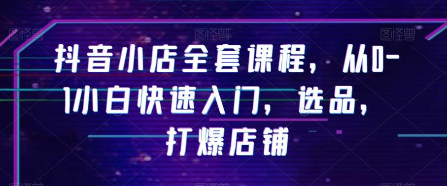 抖音小店全套课程，从0-1小白快速入门，选品，打爆店铺-千寻创业网