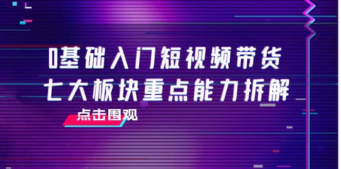 0基础入门短视频带货，七大板块重点能力拆解，7节精品课4小时干货-千寻创业网