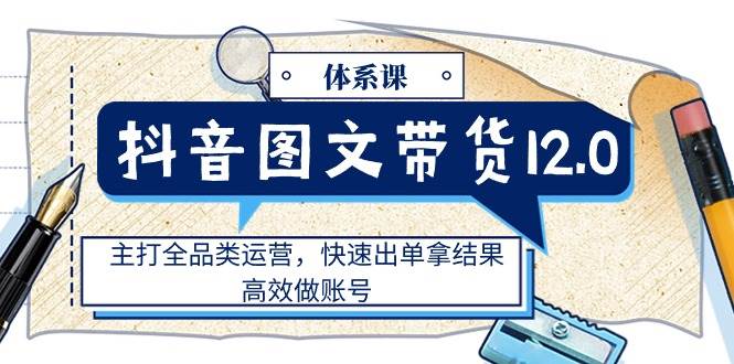 抖音图文带货12.0体系课，主打全品类运营，快速出单拿结果，高效做账号-千寻创业网