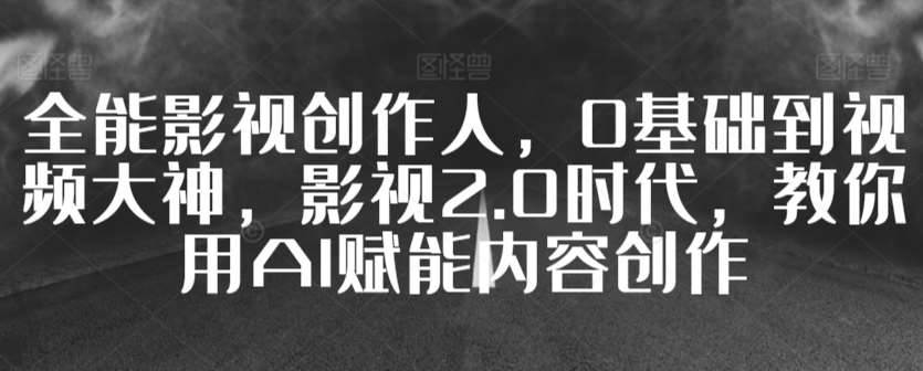 全能影视创作人，0基础到视频大神，影视2.0时代，教你用AI赋能内容创作-千寻创业网