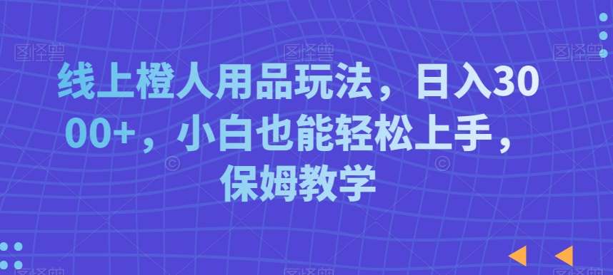 线上橙人用品玩法，日入3000+，小白也能轻松上手，保姆教学【揭秘】-千寻创业网