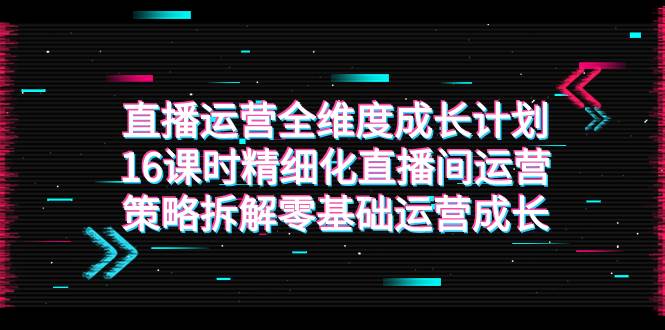 （7582期）直播运营-全维度 成长计划，16课时精细化直播间运营策略拆解零基础运营成长-千寻创业网
