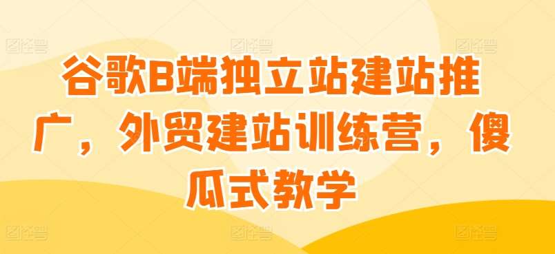 谷歌B端独立站建站推广，外贸建站训练营，傻瓜式教学-千寻创业网