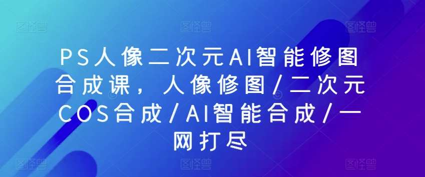 PS人像二次元AI智能修图合成课，人像修图/二次元COS合成/AI智能合成/一网打尽-千寻创业网