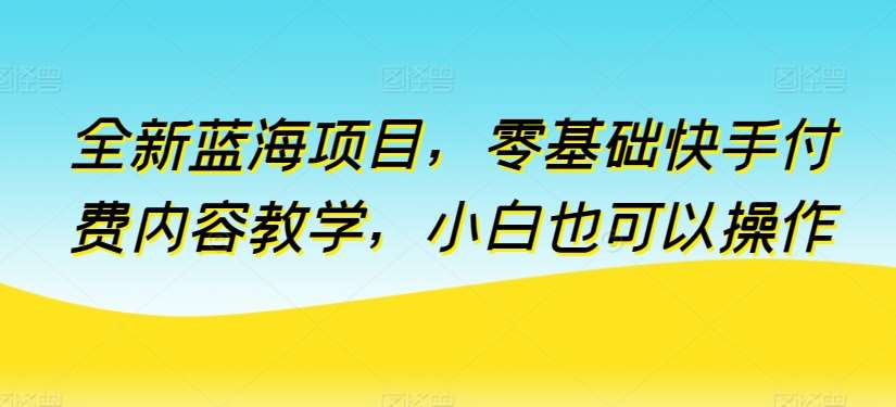 全新蓝海项目，零基础快手付费内容教学，小白也可以操作【揭秘】-千寻创业网