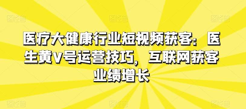 医疗大健康行业短视频获客：医生黄V号运营技巧，互联网获客业绩增长-千寻创业网