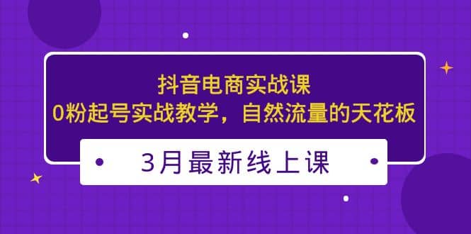 3月最新抖音电商实战课：0粉起号实战教学，自然流量的天花板-千寻创业网