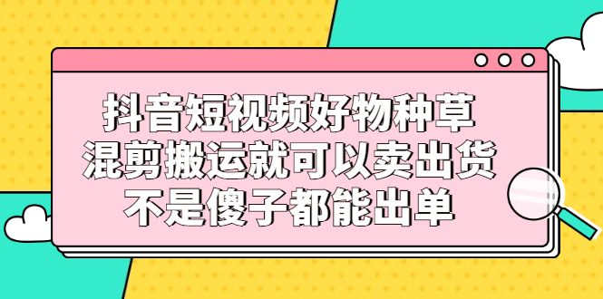 抖音短视频好物种草，混剪搬运就可以卖出货，不是傻子都能出单-千寻创业网