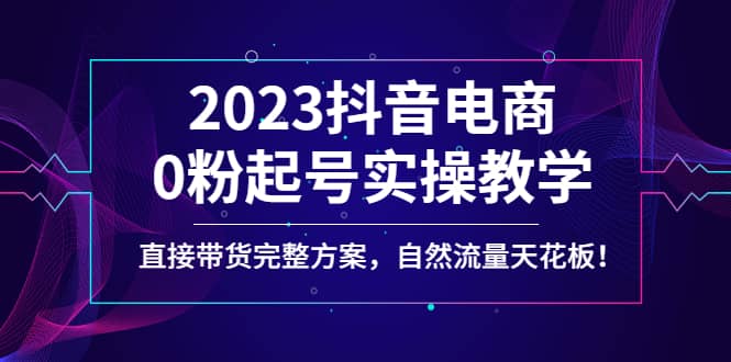 2023抖音电商0粉起号实操教学，直接带货完整方案，自然流量天花板-千寻创业网