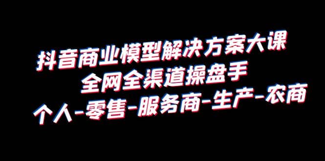 抖音商业 模型解决方案大课 全网全渠道操盘手 个人-零售-服务商-生产-农商-千寻创业网