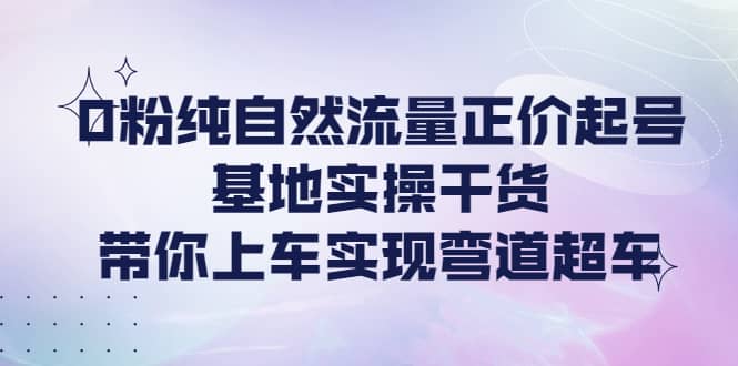 0粉纯自然流量正价起号基地实操干货，带你上车实现弯道超车-千寻创业网