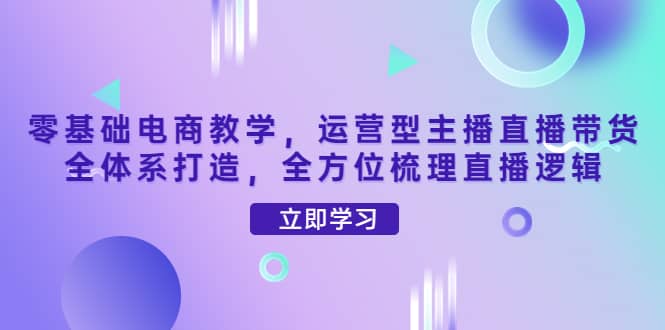 零基础电商教学，运营型主播直播带货全体系打造，全方位梳理直播逻辑-千寻创业网