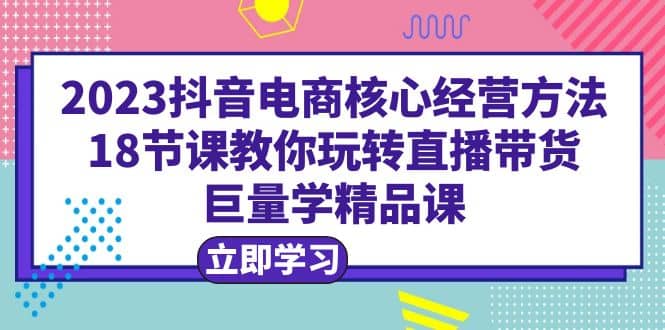 2023抖音电商核心经营方法：18节课教你玩转直播带货，巨量学精品课-千寻创业网
