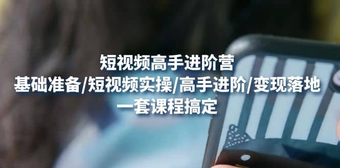 短视频高手进阶营：基础准备/短视频实操/高手进阶/变现落地，一套搞定-千寻创业网