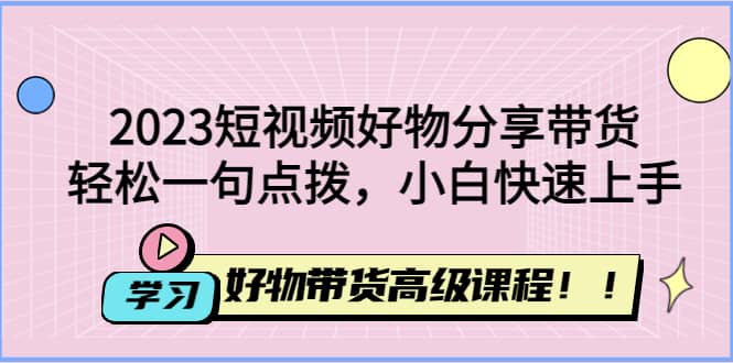 2023短视频好物分享带货，好物带货高级课程，轻松一句点拨，小白快速上手-千寻创业网