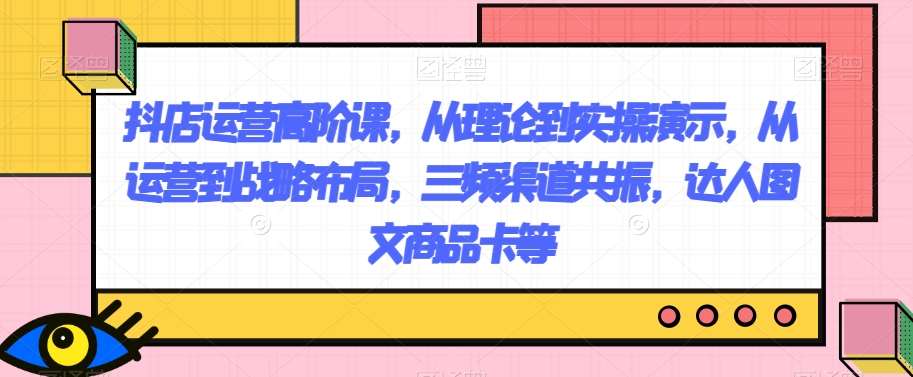 抖店运营高阶课，从理论到实操演示，从运营到战略布局，三频渠道共振，达人图文商品卡等-千寻创业网
