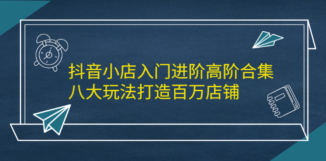 抖音小店入门进阶高阶合集，八大玩法打造百万店铺-千寻创业网