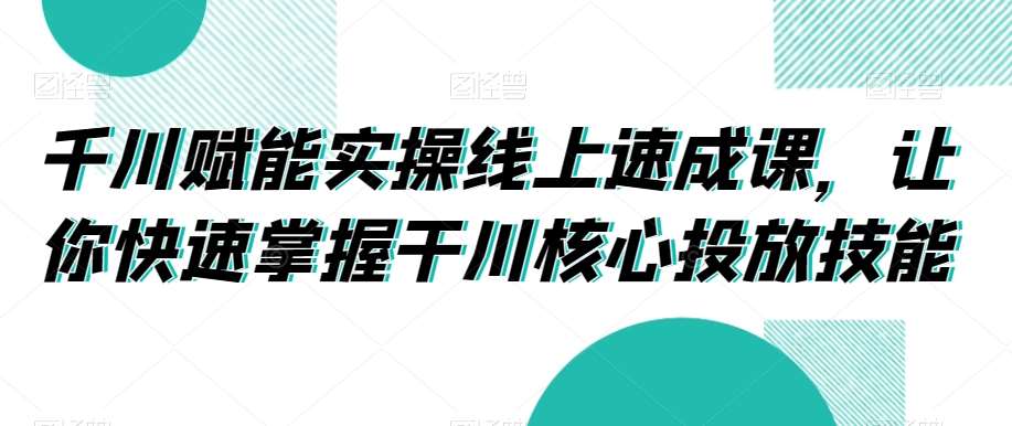 千川赋能实操线上速成课，让你快速掌握干川核心投放技能-千寻创业网