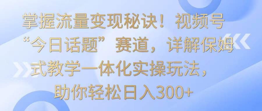 掌握流量变现秘诀！视频号“今日话题”赛道，详解保姆式教学一体化实操玩法，日入300+-千寻创业网