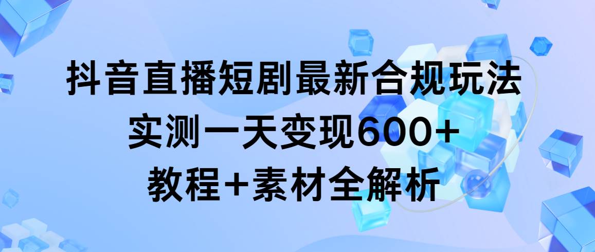 （9113期）抖音直播短剧最新合规玩法，实测一天变现600+，教程+素材全解析-千寻创业网